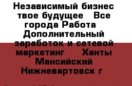 Независимый бизнес-твое будущее - Все города Работа » Дополнительный заработок и сетевой маркетинг   . Ханты-Мансийский,Нижневартовск г.